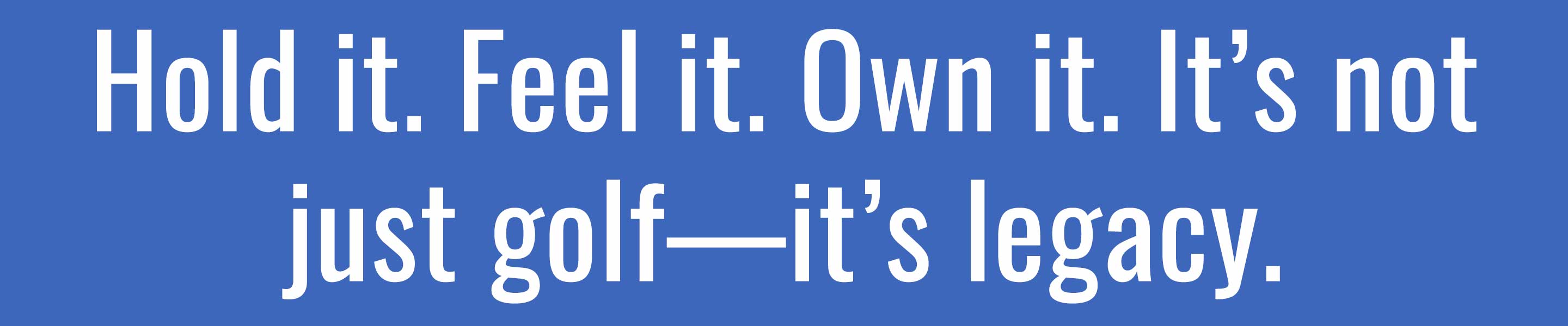 hold it. feel it. own it. it's not just golf - it's legacy.